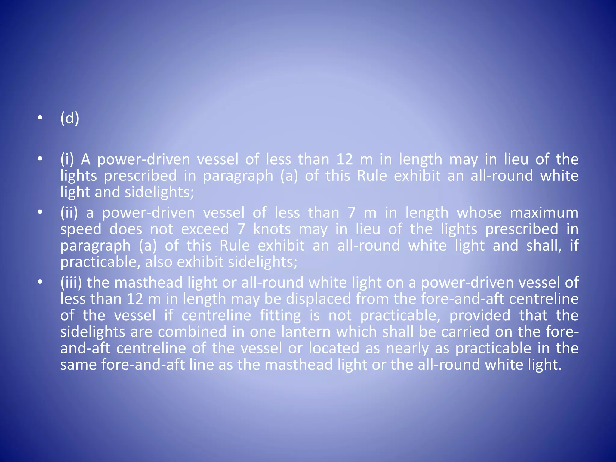 • (d)
• (i) A power-driven vessel of less than 12 m in length may in lieu of the
lights prescribed in paragraph (a) of this Rule exhibit an all-round white
light and sidelights;
• (ii) a power-driven vessel of less than 7 m in length whose maximum
speed does not exceed 7 knots may in lieu of the lights prescribed in
paragraph (a) of this Rule exhibit an all-round white light and shall, if
practicable, also exhibit sidelights;
• (iii) the masthead light or all-round white light on a power-driven vessel of
less than 12 m in length may be displaced from the fore-and-aft centreline
of the vessel if centreline fitting is not practicable, provided that the
sidelights are combined in one lantern which shall be carried on the fore-
and-aft centreline of the vessel or located as nearly as practicable in the
same fore-and-aft line as the masthead light or the all-round white light.
 