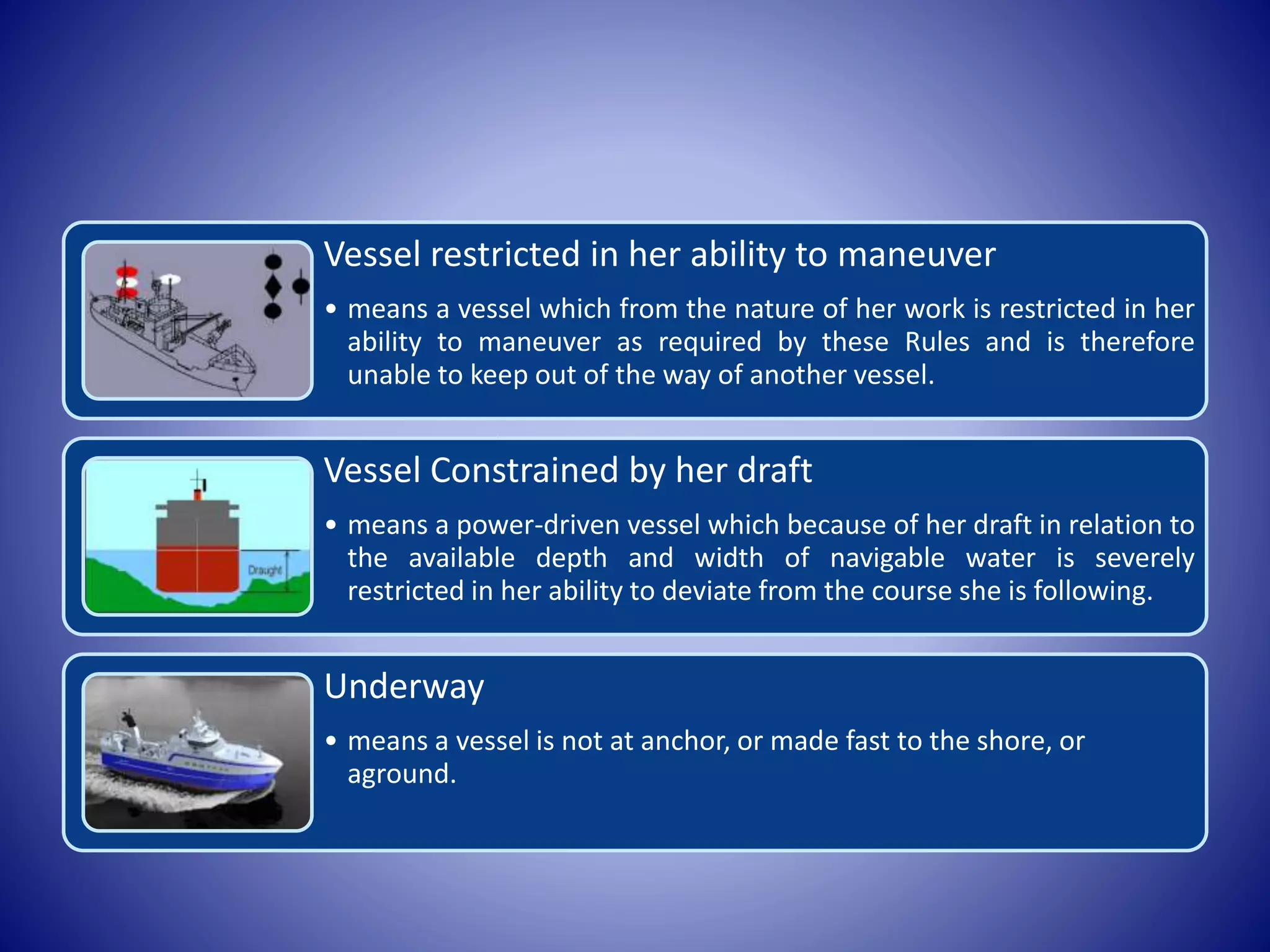 Vessel restricted in her ability to maneuver
• means a vessel which from the nature of her work is restricted in her
ability to maneuver as required by these Rules and is therefore
unable to keep out of the way of another vessel.
Vessel Constrained by her draft
• means a power-driven vessel which because of her draft in relation to
the available depth and width of navigable water is severely
restricted in her ability to deviate from the course she is following.
Underway
• means a vessel is not at anchor, or made fast to the shore, or
aground.
 