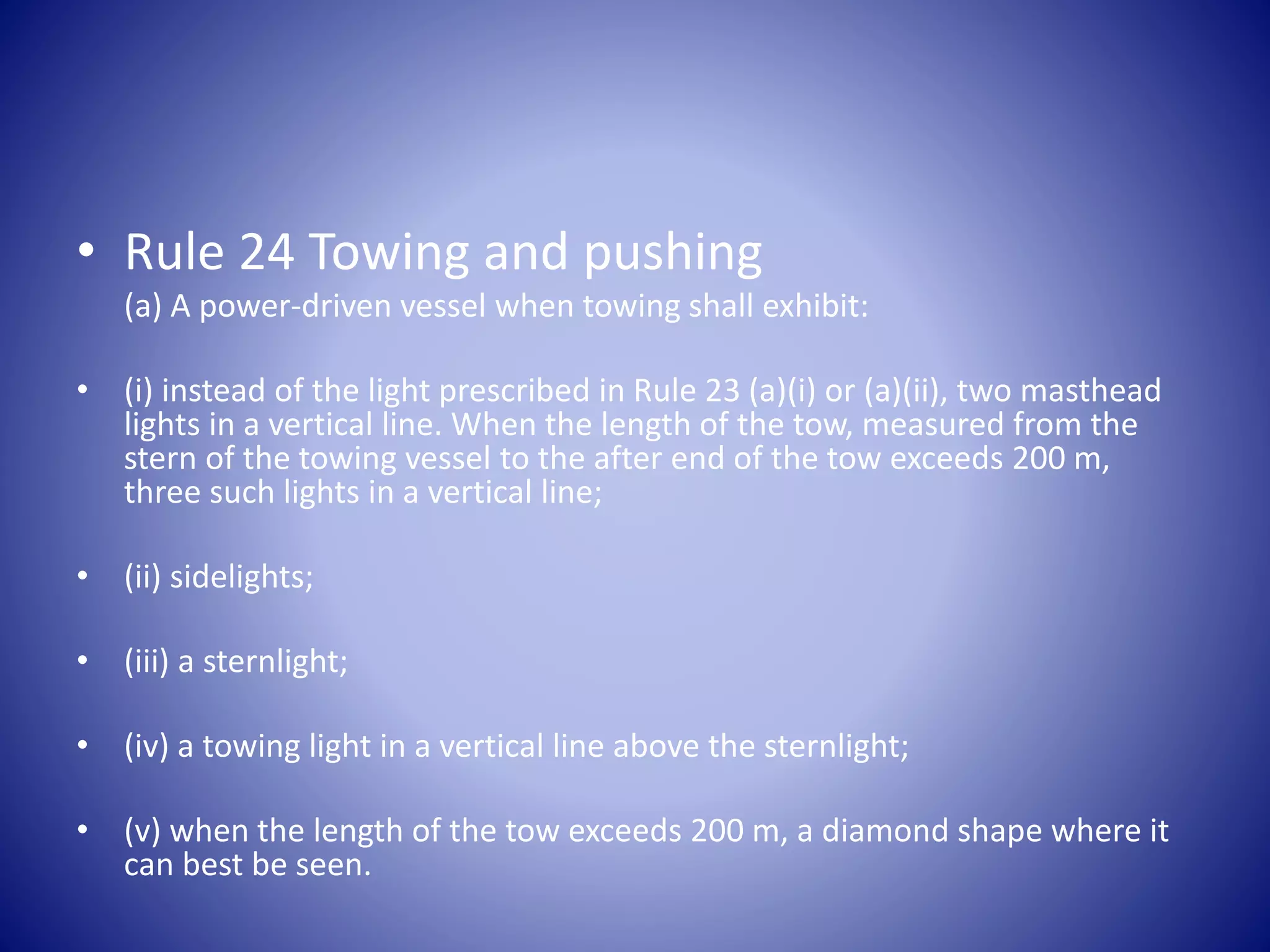 • Rule 24 Towing and pushing
(a) A power-driven vessel when towing shall exhibit:
• (i) instead of the light prescribed in Rule 23 (a)(i) or (a)(ii), two masthead
lights in a vertical line. When the length of the tow, measured from the
stern of the towing vessel to the after end of the tow exceeds 200 m,
three such lights in a vertical line;
• (ii) sidelights;
• (iii) a sternlight;
• (iv) a towing light in a vertical line above the sternlight;
• (v) when the length of the tow exceeds 200 m, a diamond shape where it
can best be seen.
 