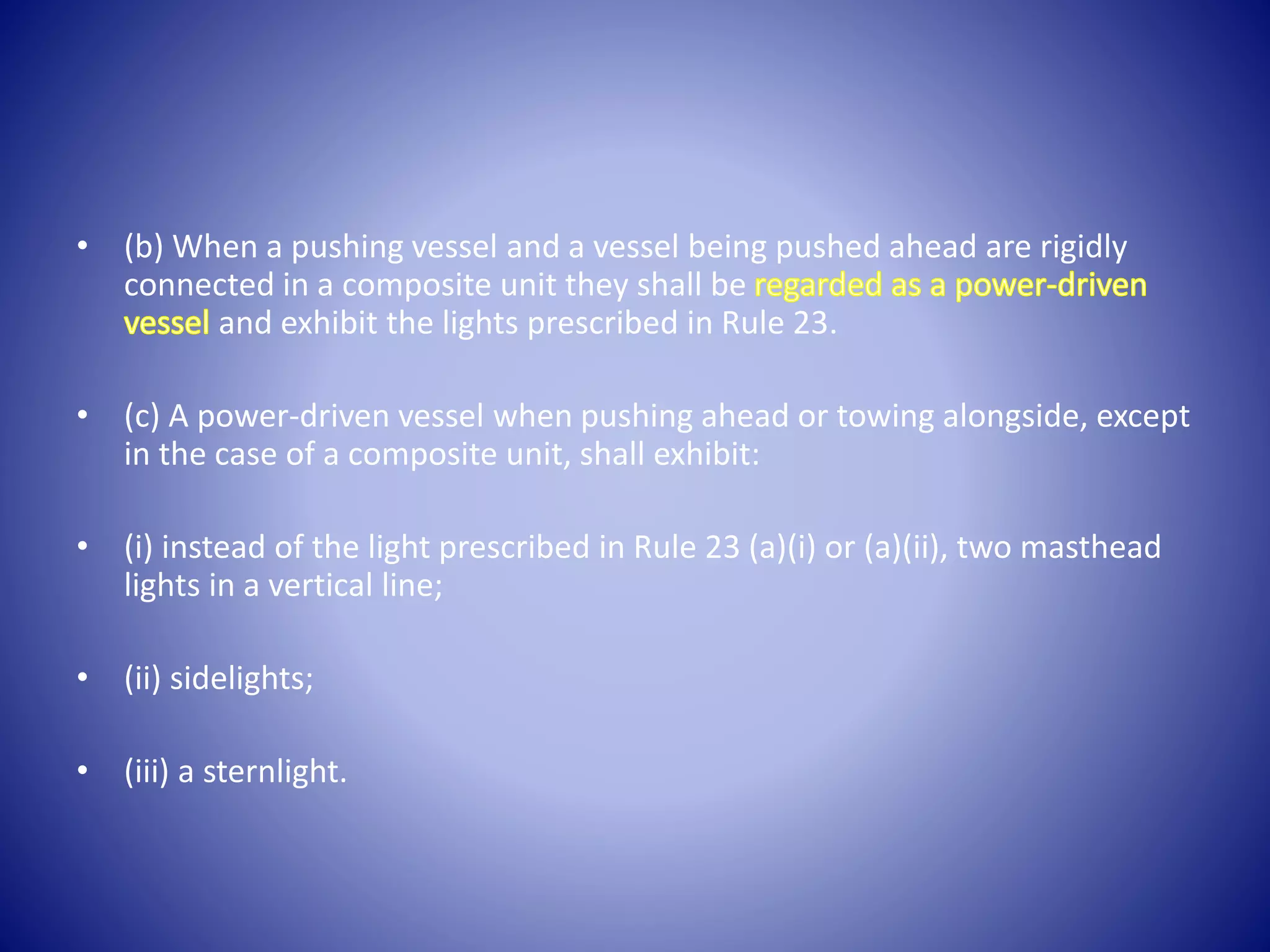 • (b) When a pushing vessel and a vessel being pushed ahead are rigidly
connected in a composite unit they shall be
and exhibit the lights prescribed in Rule 23.
• (c) A power-driven vessel when pushing ahead or towing alongside, except
in the case of a composite unit, shall exhibit:
• (i) instead of the light prescribed in Rule 23 (a)(i) or (a)(ii), two masthead
lights in a vertical line;
• (ii) sidelights;
• (iii) a sternlight.
 