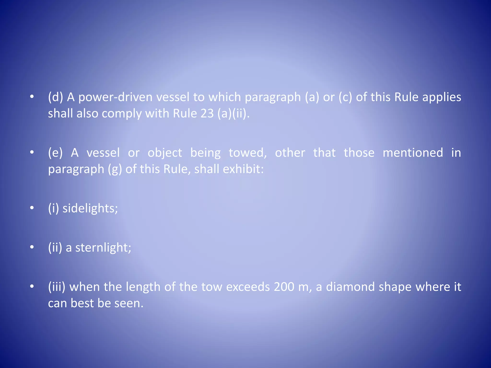 • (d) A power-driven vessel to which paragraph (a) or (c) of this Rule applies
shall also comply with Rule 23 (a)(ii).
• (e) A vessel or object being towed, other that those mentioned in
paragraph (g) of this Rule, shall exhibit:
• (i) sidelights;
• (ii) a sternlight;
• (iii) when the length of the tow exceeds 200 m, a diamond shape where it
can best be seen.
 