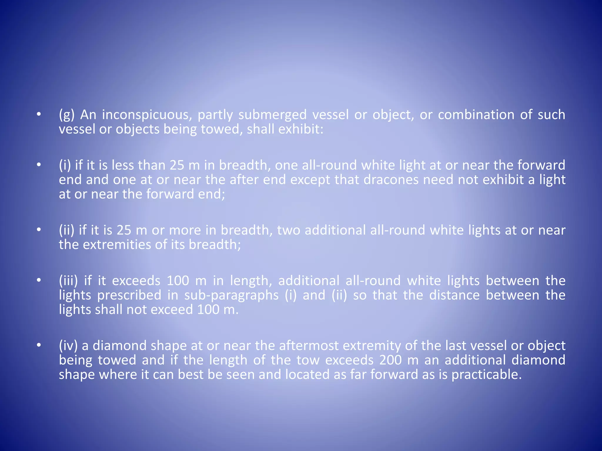 • (g) An inconspicuous, partly submerged vessel or object, or combination of such
vessel or objects being towed, shall exhibit:
• (i) if it is less than 25 m in breadth, one all-round white light at or near the forward
end and one at or near the after end except that dracones need not exhibit a light
at or near the forward end;
• (ii) if it is 25 m or more in breadth, two additional all-round white lights at or near
the extremities of its breadth;
• (iii) if it exceeds 100 m in length, additional all-round white lights between the
lights prescribed in sub-paragraphs (i) and (ii) so that the distance between the
lights shall not exceed 100 m.
• (iv) a diamond shape at or near the aftermost extremity of the last vessel or object
being towed and if the length of the tow exceeds 200 m an additional diamond
shape where it can best be seen and located as far forward as is practicable.
 