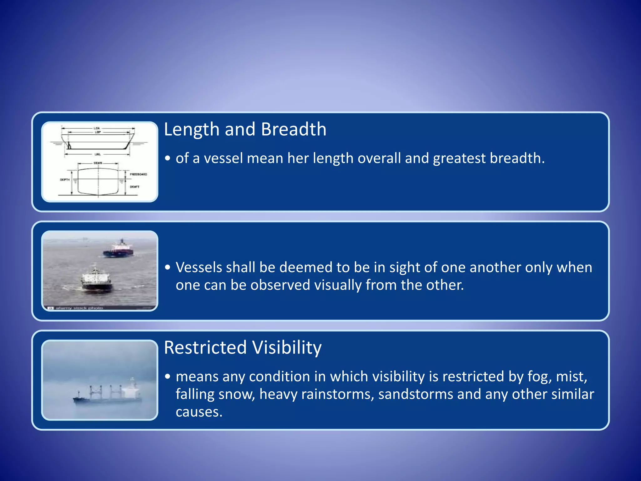 Length and Breadth
• of a vessel mean her length overall and greatest breadth.
• Vessels shall be deemed to be in sight of one another only when
one can be observed visually from the other.
Restricted Visibility
• means any condition in which visibility is restricted by fog, mist,
falling snow, heavy rainstorms, sandstorms and any other similar
causes.
 