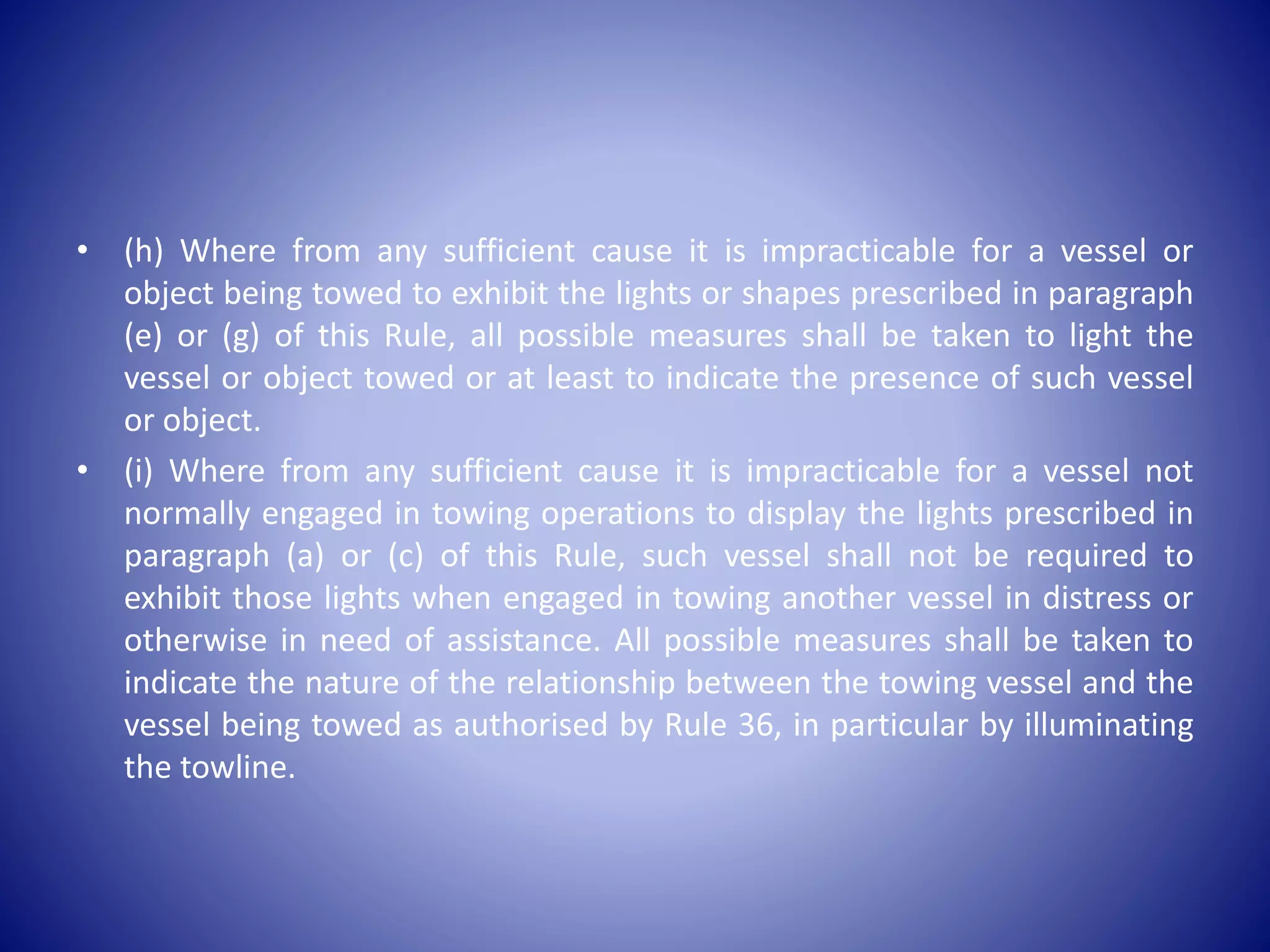 • (h) Where from any sufficient cause it is impracticable for a vessel or
object being towed to exhibit the lights or shapes prescribed in paragraph
(e) or (g) of this Rule, all possible measures shall be taken to light the
vessel or object towed or at least to indicate the presence of such vessel
or object.
• (i) Where from any sufficient cause it is impracticable for a vessel not
normally engaged in towing operations to display the lights prescribed in
paragraph (a) or (c) of this Rule, such vessel shall not be required to
exhibit those lights when engaged in towing another vessel in distress or
otherwise in need of assistance. All possible measures shall be taken to
indicate the nature of the relationship between the towing vessel and the
vessel being towed as authorised by Rule 36, in particular by illuminating
the towline.
 