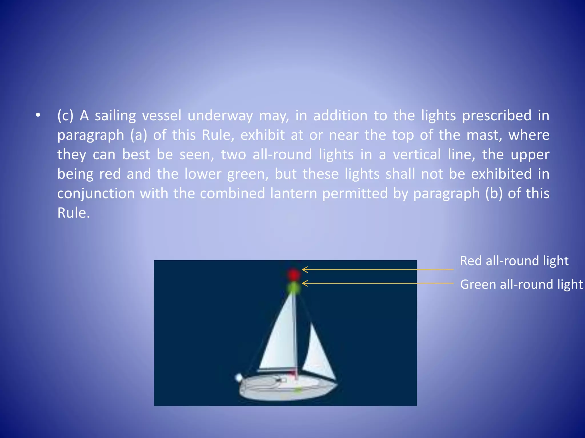 • (c) A sailing vessel underway may, in addition to the lights prescribed in
paragraph (a) of this Rule, exhibit at or near the top of the mast, where
they can best be seen, two all-round lights in a vertical line, the upper
being red and the lower green, but these lights shall not be exhibited in
conjunction with the combined lantern permitted by paragraph (b) of this
Rule.
Red all-round light
Green all-round light
 
