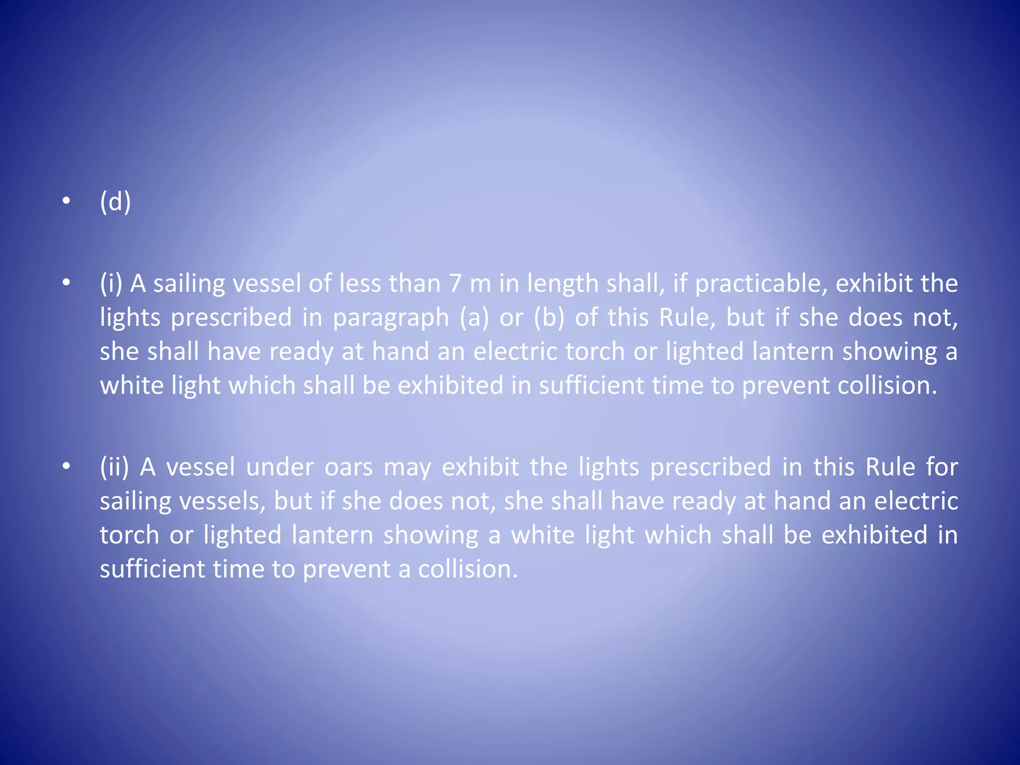 • (d)
• (i) A sailing vessel of less than 7 m in length shall, if practicable, exhibit the
lights prescribed in paragraph (a) or (b) of this Rule, but if she does not,
she shall have ready at hand an electric torch or lighted lantern showing a
white light which shall be exhibited in sufficient time to prevent collision.
• (ii) A vessel under oars may exhibit the lights prescribed in this Rule for
sailing vessels, but if she does not, she shall have ready at hand an electric
torch or lighted lantern showing a white light which shall be exhibited in
sufficient time to prevent a collision.
 