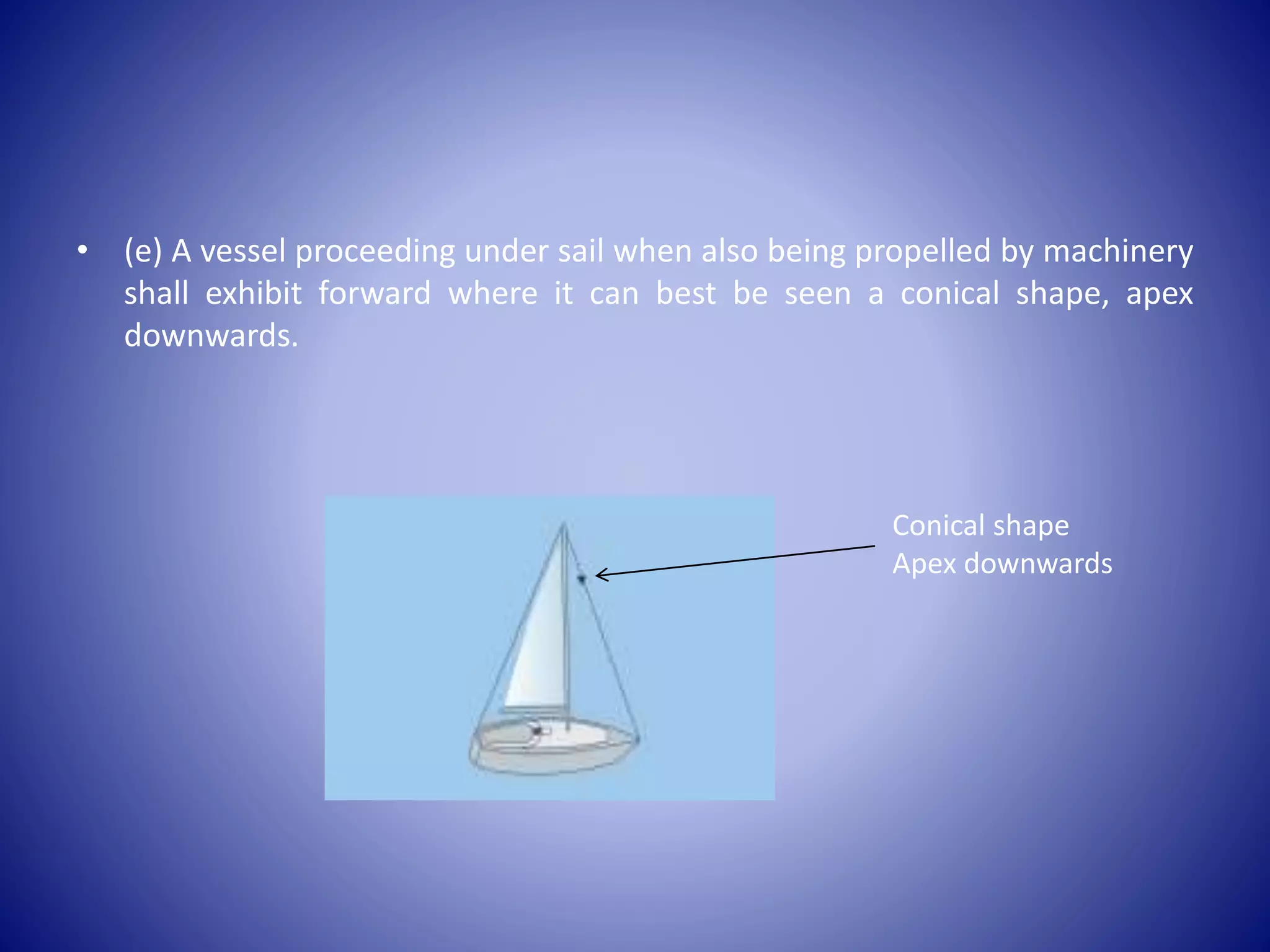 • (e) A vessel proceeding under sail when also being propelled by machinery
shall exhibit forward where it can best be seen a conical shape, apex
downwards.
Conical shape
Apex downwards
 