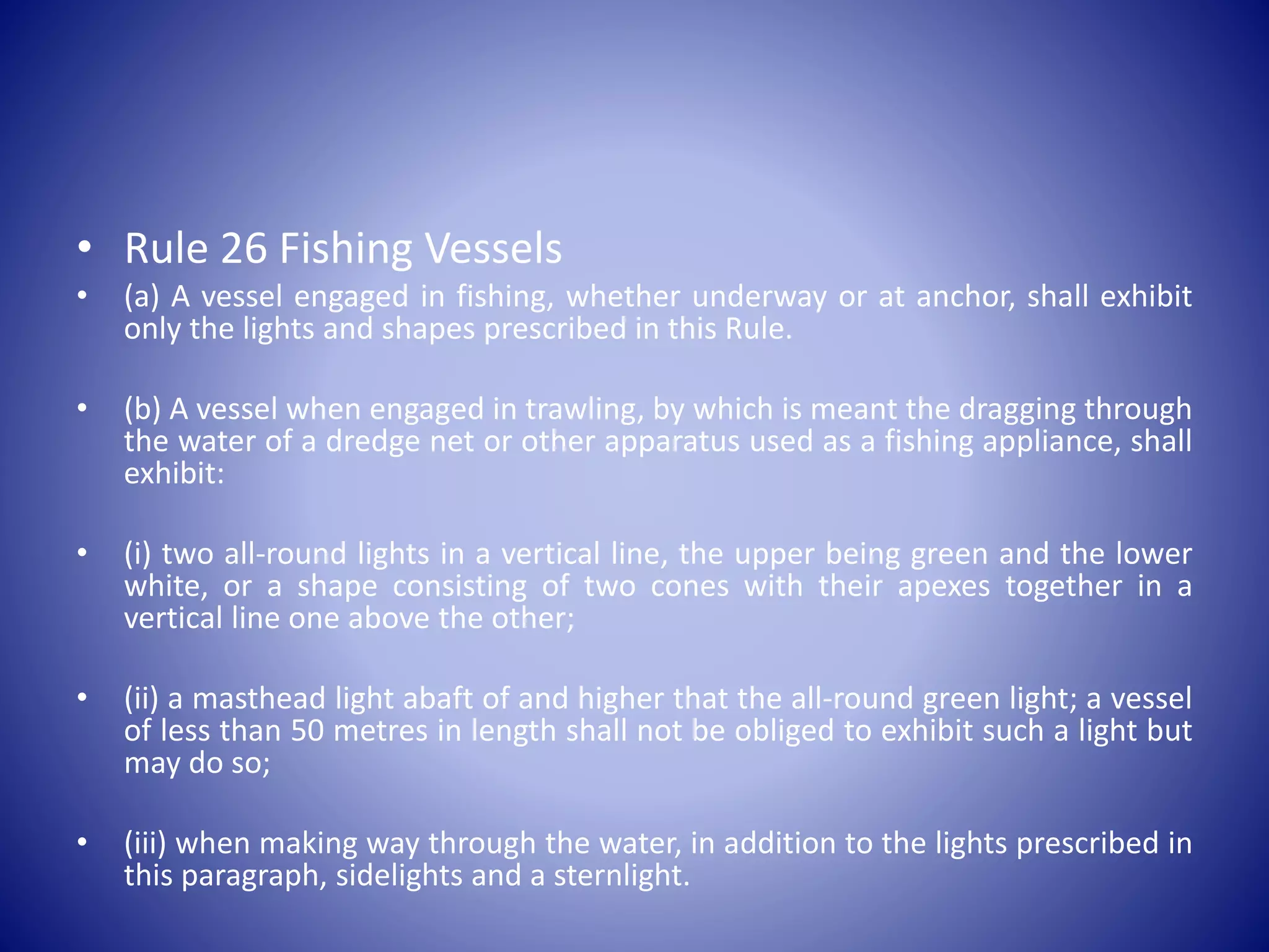 • Rule 26 Fishing Vessels
• (a) A vessel engaged in fishing, whether underway or at anchor, shall exhibit
only the lights and shapes prescribed in this Rule.
• (b) A vessel when engaged in trawling, by which is meant the dragging through
the water of a dredge net or other apparatus used as a fishing appliance, shall
exhibit:
• (i) two all-round lights in a vertical line, the upper being green and the lower
white, or a shape consisting of two cones with their apexes together in a
vertical line one above the other;
• (ii) a masthead light abaft of and higher that the all-round green light; a vessel
of less than 50 metres in length shall not be obliged to exhibit such a light but
may do so;
• (iii) when making way through the water, in addition to the lights prescribed in
this paragraph, sidelights and a sternlight.
 