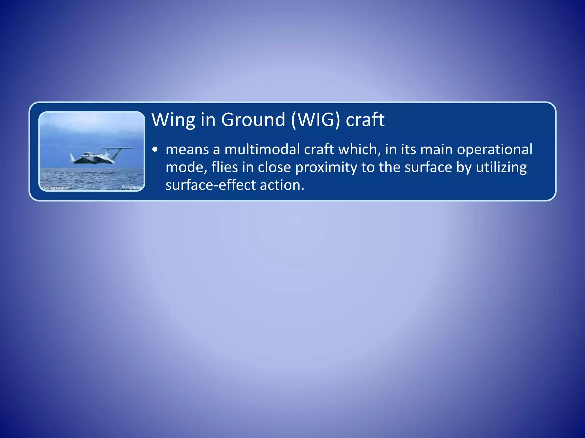 Wing in Ground (WIG) craft
• means a multimodal craft which, in its main operational
mode, flies in close proximity to the surface by utilizing
surface-effect action.
 