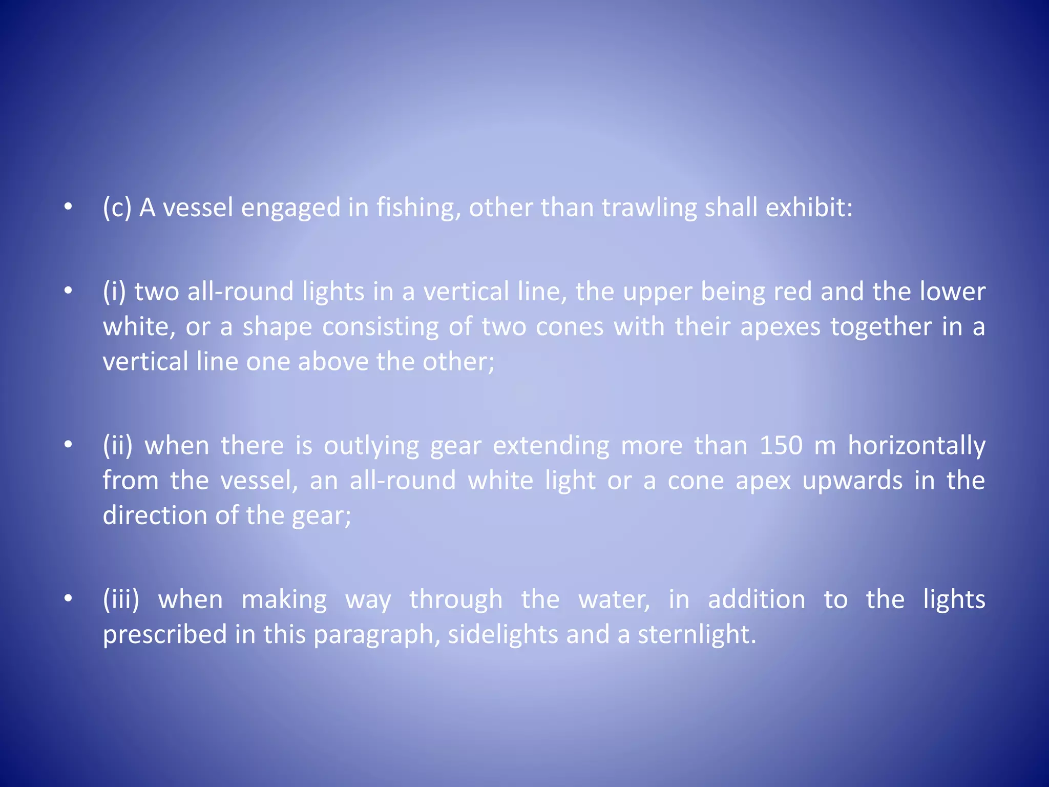 • (c) A vessel engaged in fishing, other than trawling shall exhibit:
• (i) two all-round lights in a vertical line, the upper being red and the lower
white, or a shape consisting of two cones with their apexes together in a
vertical line one above the other;
• (ii) when there is outlying gear extending more than 150 m horizontally
from the vessel, an all-round white light or a cone apex upwards in the
direction of the gear;
• (iii) when making way through the water, in addition to the lights
prescribed in this paragraph, sidelights and a sternlight.
 
