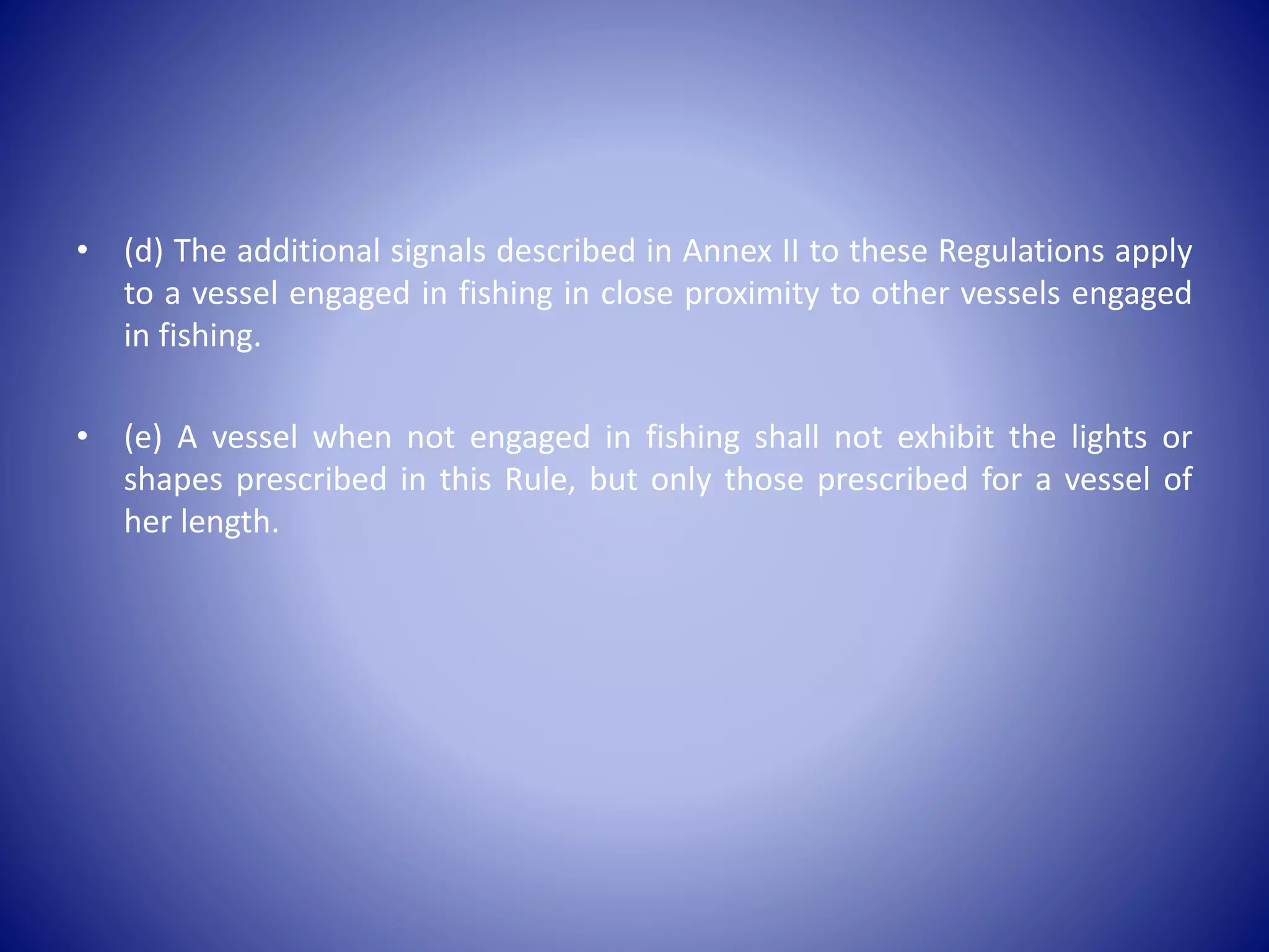 • (d) The additional signals described in Annex II to these Regulations apply
to a vessel engaged in fishing in close proximity to other vessels engaged
in fishing.
• (e) A vessel when not engaged in fishing shall not exhibit the lights or
shapes prescribed in this Rule, but only those prescribed for a vessel of
her length.
 