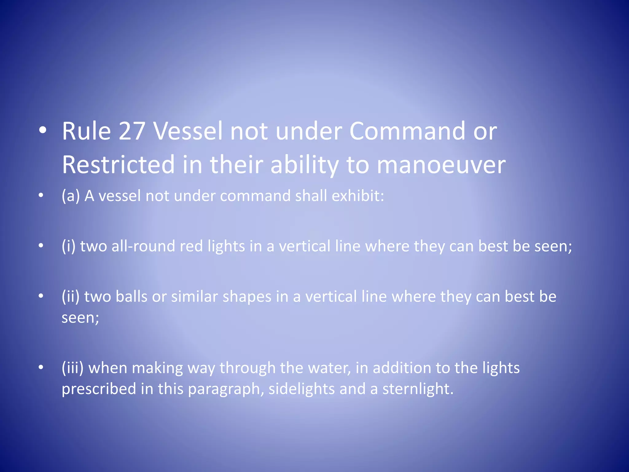 • Rule 27 Vessel not under Command or
Restricted in their ability to manoeuver
• (a) A vessel not under command shall exhibit:
• (i) two all-round red lights in a vertical line where they can best be seen;
• (ii) two balls or similar shapes in a vertical line where they can best be
seen;
• (iii) when making way through the water, in addition to the lights
prescribed in this paragraph, sidelights and a sternlight.
 