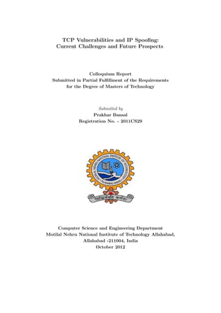 TCP Vulnerabilities and IP Spooﬁng:
    Current Challenges and Future Prospects




                  Colloquium Report
  Submitted in Partial Fulﬁllment of the Requirements
       for the Degree of Masters of Technology



                       Submitted by
                    Prakhar Bansal
              Registration No. - 2011CS29




     Computer Science and Engineering Department
Motilal Nehru National Institute of Technology Allahabad,
               Allahabad -211004, India
                     October 2012
 