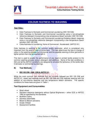 Texanlab Laboratories Pvt. Ltd.
Colourfastness Testing Series
Colour fastness to Washing 1
Test Titles :
• Color Fastness to Domestic and Commercial Laundering (ISO 105 C06)
• Color Fastness to Domestic and Commercial Laundering using a non-phosphate
reference detergent incorporating a low temperature bleach activator (ISO 105 C08)
• Color Fastness to Domestic and Commercial Laundering-Oxidative bleach response
using a non-phosphate reference detergent incorporating a low temperature beach
activator (ISO 105 C09)
• Colourfastness to Laundering, Home & Commercial : Accelerated. (AATCC 61)
Color fastness to washing is the common quality parameter, which is considered very
important from the point of view of consumers. This test determines the loss & change of
colour in the washing process by a consumer and the possible staining of other garments or
lighter portion that may be washed with it.
This test is used to predict the performance of any dyed or printed textile product to the
common washing process using a detergent and additives. Some of the test conditions in
ISO and all the AATCC conditions are designed to simulate the behaviour of the textile after
5 domestic or commercial launderings.
B) Test Methods:
• ISO 105 C06 / C08 / C09 & AATCC 61
While the most common test methods that are currently followed are ISO 105 C06 and
AATCC 61, newer test methods such as ISO 105 C08 and C09 replicate washing with the
addition of non-chlorine bleaches and low temperature bleach activators. The specific
conditions for these tests are given in Table 1.
Test Equipment and Consumables:
• Wash wheel
• Standard reference detergents without Optical Brighteners – either ECE or AATCC
1993 as specified by the standards.
• Multifibre Fabric
• Stainless Steel Balls
• Bleach & Bleach activators
• Grade 3 Water
• Assessment facilities
COLOUR FASTNESS TO WASHING
 