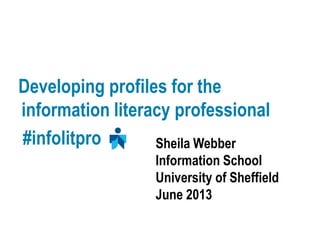 Developing profiles for the
information literacy professional
#infolitpro Sheila Webber
Information School
University of Sheffield
June 2013
 