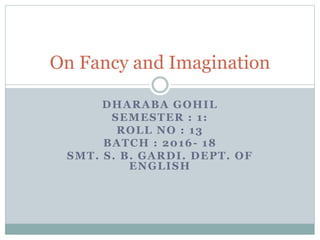 DHARABA GOHIL
SEMESTER : 1:
ROLL NO : 13
ENROLLMENT NO.:
2069108420170011
BATCH : 2016- 18
SMT. S. B. GARDI. DEPT. OF
ENGLISH
On Fancy and Imagination
 