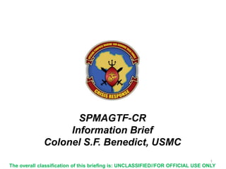 SPMAGTF-CR
Information Brief
Colonel S.F. Benedict, USMC
1

The overall classification of this briefing is: UNCLASSIFIED//FOR OFFICIAL USE ONLY

 