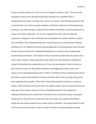 Surname 3
houses and station agents who work to fee slaves through a number of ways? The slaves who
managed to escape slavery through railroad did so through every available mode of
transportation such wagon, travelling carts, on foot or on horses. Thus Whitehead question what
is real and what is not real by using the metaphor of railroad as a physical or literal phenomena.
In doing so, the author manages to argue that the freedom of the Blacks is beyond imagination or
fantasy of the white supremacist. No one best emphasize this idea in the novel than the
experiences of Ridgeway who is infuriated and confounded by his constant inability to capture
Cora and Mabel. The Underground Railroad is unique because of its realistic blend of fantasy
and history (Li 18). Despite the fact that railroad happed above the ground based on the historical
records, the novel fantasize the Underground Railroad as an actual network of underground
tunnels having a locomotive. The character in the novel cannot explain where the tunnels came
from or their existence without being discovered. In this sense, the railroad are metaphorical
instead of being literal thus making the story of Cora to be more fanatical. However there are
parts of the story that are really painful and depict actual happening in history such as the
runaway slaves that happened during the Civil Wars. The blend of history and fantasy thus forces
the reader to ponder on the shameful occurrence and those that are still occurring in the present
times regarding racial prejudice. What follows from the presentation of realism is a mythical
realism. Some of the parts of the novel deal with magical realism, some are historical fiction and
other parts of the narrative focuses on slavery. Whitehead transforms the metaphorical
Underground Railroad to an actual mode of locomotion from a historical memory of transport
during slavery. The secret tracts connect the cities at the stops, and conductors like Martin
operate the train and the escaped slaves on their journey of freedom. The magical realism is used
in the novel to allow the author to make a critique of the slaver by questioning the accepted
 