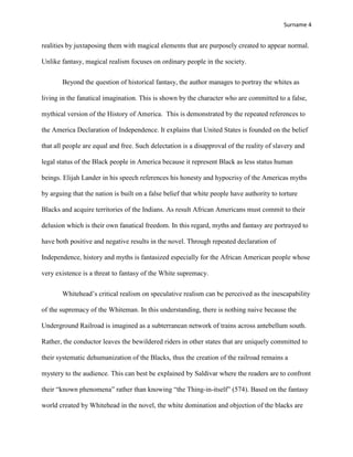 Surname 4
realities by juxtaposing them with magical elements that are purposely created to appear normal.
Unlike fantasy, magical realism focuses on ordinary people in the society.
Beyond the question of historical fantasy, the author manages to portray the whites as
living in the fanatical imagination. This is shown by the character who are committed to a false,
mythical version of the History of America. This is demonstrated by the repeated references to
the America Declaration of Independence. It explains that United States is founded on the belief
that all people are equal and free. Such delectation is a disapproval of the reality of slavery and
legal status of the Black people in America because it represent Black as less status human
beings. Elijah Lander in his speech references his honesty and hypocrisy of the Americas myths
by arguing that the nation is built on a false belief that white people have authority to torture
Blacks and acquire territories of the Indians. As result African Americans must commit to their
delusion which is their own fanatical freedom. In this regard, myths and fantasy are portrayed to
have both positive and negative results in the novel. Through repeated declaration of
Independence, history and myths is fantasized especially for the African American people whose
very existence is a threat to fantasy of the White supremacy.
Whitehead’s critical realism on speculative realism can be perceived as the inescapability
of the supremacy of the Whiteman. In this understanding, there is nothing naive because the
Underground Railroad is imagined as a subterranean network of trains across antebellum south.
Rather, the conductor leaves the bewildered riders in other states that are uniquely committed to
their systematic dehumanization of the Blacks, thus the creation of the railroad remains a
mystery to the audience. This can best be explained by Saldivar where the readers are to confront
their “known phenomena” rather than knowing “the Thing-in-itself” (574). Based on the fantasy
world created by Whitehead in the novel, the white domination and objection of the blacks are
 