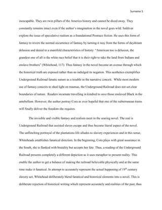 Surname 5
inescapable. They are twin pillars of the America history and cannot be diced away. They
constantly remains intact even if the author’s imagination in the novel goes wild. Saldivar
explore the issue of speculative realism as a foundational Postrace fiction. He uses this form of
fantasy to revers the normal occurrence of fantasy by turning it way from the forms of daydream
delusion and denial to a manifold characteristics of history. “American too is delusion, the
grandest one of all is the white race belief that it is their right to take the land from Indians and
enslave brothers” (Whitehead, 117). Thus fantasy in the novel become an avenue through which
the historical truth are exposed rather than an indulged its negation. This aesthetics exemplifies
Underground Railroad fanatic nature as a trouble in the narrative conceit. While most modern
use of fantasy conceits to shed light on traumas, the Underground Railroad does not set clear
boundaries of nature. Readers incarnate travelling in kindred to save those enslaved Black in the
antebellum. However, the author portray Cora as over hopeful that one of the subterranean trains
will finally deliver the freedom she requires.
The invisible and visible fantasy and realism meet in the searing novel. The real is
Underground Railroad that assisted slaves escape and thus become literal aspect of the novel.
The unflinching portrayal of the plantations life alludes to slavery experiences and in this sense,
Whiteheads establishes fanatical direction. In the beginning, Cora plays with great assurance in
the South, she is flanked with brutality but accepts her fate. Thus, a reading of the Underground
Railroad presents completely a different depiction as it uses metaphor to present reality. This
enable the author to get a balance of making the railroad believable physically and at the same
time make it fanatical. In attempt to accurately represent the actual happening of 19th
century
slavery act, Whitehead deliberately blend fanatical and historical elements into a novel. This is
deliberate rejection of historical writing which represent accurately and realities of the past, thus
 
