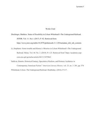 Surname 7
Works Cited
Dischinger, Matthew. States of Possibility in Colson Whitehead’s The Underground Railroad.
JSTOR. Vol. 11. No.1. (2017). P. 82. Retrieved from:
https://www.jstor.org/stable/10.2979/globalsouth.11.1.05#metadata_info_tab_contents
Li, Stephanie. Genre trouble and History’s Miseries in Colson Whitehead’s The Underground
Railroad. Melus. Vol. 44. No. 2. (2019). P.1-23. Retrieved from” https://academic-oup-
com.eres.qnl.qa/melus/article/44/2/1/5479863
Saldivar, Ramón. Historical Fantasy, Speculative Realism, and Postrace Aesthetics in
Contemporary American Fiction.” American Literary History. vol. 23, no. 3. 201, pp. 574
Whitehead, Colson. The Underground Railroad. Doubleday. (2016). P.117.
 