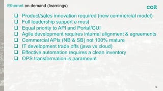 Ethernet on demand (learnings)
 Product/sales innovation required (new commercial model)
 Full leadership support a must
 Equal priority to API and Portal/GUI
 Agile development requires internal alignment & agreements
 Commercial APIs (NB & SB) not 100% mature
 IT development trade offs (java vs cloud)
 Effective automation requires a clean inventory
 OPS transformation is paramount
19
 