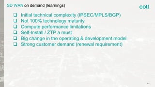 SD WAN on demand (learnings)
 Initial technical complexity (IPSEC/MPLS/BGP)
 Not 100% technology maturity
 Compute performance limitations
 Self-Install / ZTP a must
 Big change in the operating & development model
 Strong customer demand (renewal requirement)
22
 
