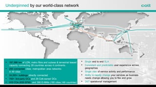 Underpinned by our world-class network
• 187,586 km of LDN, metro fibre and subsea & terrestrial leased
capacity connecting 28 countries across 4 continents.
• 200 connected cities; metropolitan area networks
in 49 cities
• 24,000+ buildings directly connected
• 700+ 3rd-party DCs and 29 Colt-owned DCs
• 919 COs (635 EFM) and 390 E-NNIs (180 cities,146 countries)
• Single end to end SLA
• Consistent and predictable user experience across
geographies
• Single view of service activity and performance
• Ability to rapidly change your services as business
needs change allowing you to flex and grow
• 24/7 operational management
4
 
