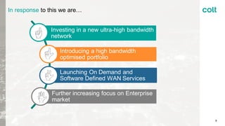 In response to this we are…
8
Investing in a new ultra-high bandwidth
network
Introducing a high bandwidth
optimised portfolio
Launching On Demand and
Software Defined WAN Services
Further increasing focus on Enterprise
market
 