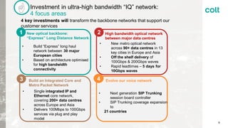Investment in ultra-high bandwidth “IQ” network:
4 focus areas
Build an Integrated Core and
Metro Packet Network
• Single integrated IP and
Ethernet core network,
covering 200+ data centres
across Europe and Asia
• Delivers 100Mbps to 100Gbps
services via plug and play
model
4 key investments will transform the backbone networks that support our
customer services
• New metro optical network
across 90+ data centres in 13
key cities in Europe and Asia
• Off the shelf delivery of
100Gbps & 200Gbps waves
• Rapid leadtimes – 5 days for
10Gbps waves
High bandwidth optical network
between major data centres
Evolve our voice network
New optical backbone:
“Express” Long Distance Network
• Next generation SIP Trunking
session board controller
• SIP Trunking coverage expansion
to
21 countries
1
• Build “Express” long haul
network between 30 major
European cities
• Based on architecture optimised
for high bandwidth
connectivity
2
3 4
9
 