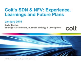 © 2015 Colt Technology Services Group Limited. All rights reserved.
Colt’s SDN & NFV: Experience,
Learnings and Future Plans
January 2015
Javier Benitez
Strategy & Architecture, Business Strategy & Development
 