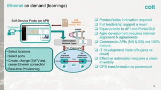 10
Ethernet on demand (learnings)
 Product/sales innovation required
 Full leadership support a must
 Equal priority to API and Portal/GUI
 Agile development requires internal
alignment & agreements
 Commercial APIs (NB & SB) not 100%
mature
 IT development trade offs (java vs
cloud)
 Effective automation requires a clean
inventory
 OPS transformation is paramount
Customer
DC
Enterprise
Public Cloud
SDN Enabled
Network Layer
• Select locations
• Select ports
• Create, change (BW/Vlan),
cease Ethernet connection
• Real-time Provisioning
A-End B-End
1Gbps
On Demand
Self-Service Portal (or API)
M-MSP
Colt
OSS/BSS
(Premise, XNG, …)
DC
Enterprise
Public Cloud
 