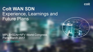 Colt WAN SDN
Experience, Learnings and
Future Plans
MPLS+SDN+NFV World Congress,
Paris March 2017
Javier Benitez
 