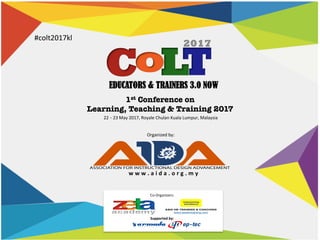 EDUCATORS & TRAINERS 3.0 NOW
22	–	23	May	2017,	Royale	Chulan	Kuala	Lumpur,	Malaysia	
#colt2017kl	
1st Conference on 
Learning, Teaching & Training 2017
Organized	by:	
w w w . a i d a . o r g . m y 	
Co-Organizers:	
Supported	by:	
 