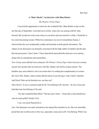 Ben Neal
A “Man’s Brain”: An interview with Mina Harker
The Women’s Penny Paper
I received the opportunity to interview the wonderful Mrs. Mina Harker to-day on this
last fine day of September. I traveled out to Carfax, where she was staying with Dr. John
Seward. She invited me to her room where we sat down and conversed for a while. I found her to
be a most fascinating woman. While her countenance was not of extraordinary beauty, I
observed that she was exceptionally erudite and articulate in both speech and manner. The
subject of our discussion was primarily concerned with her high caliber of intellect and the idea
that she possessed a “man’s brain.” I have henceforth transcribed the interview in its entirety,
along with my annotations and commentary.
Note: It may seem odd that I am writing for The Women’s Penny Paper when I am not a woman
myself, but I profess that my interview with Mrs. Harker will still be of great interest. The
headline may seem offensive, but I am certain that it is nothing but complimentary to women.
Ben Neal: Mrs. Harker, where exactly did the notion of you having a “man’s brain” manifest
itself from? Men can be feminists too, can they not?
Mina Harker: It was a comment made by Dr. Van Helsing to Dr. Seward – oh, how sweet and
kind that man Van Helsing is! He said:
“Ah, that wonderful Mina Mina!” She has man’s brain – a brain that a man should have
were he much gifted” (Stoker 234).
I was very much flattered by it.
Note: Her demeanor was quite animated as she relayed this anecdote to me. She was noticeably
proud that men would see her in this way, especially a man such as Dr. Van Helsing. While I am
 