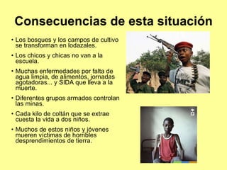 Consecuencias de esta situación Los bosques y los campos de cultivo se transforman en lodazales. Los chicos y chicas no van a la escuela. Muchas enfermedades por falta de agua limpia, de alimentos, jornadas agotadoras... y SIDA que lleva a la muerte. Diferentes grupos armados controlan las minas. Cada kilo de coltán que se extrae  cuesta la vida a dos niños.  Muchos de estos niños y jóvenes mueren víctimas de horribles desprendimientos de tierra. 