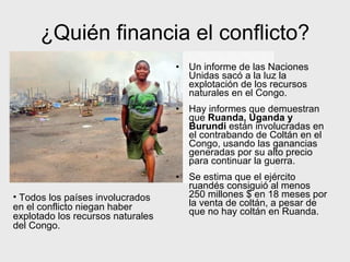 ¿Quién financia el conflicto?
• Un informe de las Naciones
Unidas sacó a la luz la
explotación de los recursos
naturales en el Congo.
• Hay informes que demuestran
que Ruanda, Uganda y
Burundi están involucradas en
el contrabando de Coltán en el
Congo, usando las ganancias
generadas por su alto precio
para continuar la guerra.
• Se estima que el ejército
ruandés consiguió al menos
250 millones $ en 18 meses por
la venta de coltán, a pesar de
que no hay coltán en Ruanda.
• Todos los países involucrados
en el conflicto niegan haber
explotado los recursos naturales
del Congo.
 