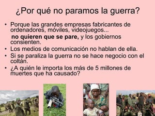 ¿Por qué no paramos la guerra?
• Porque las grandes empresas fabricantes de
ordenadores, móviles, videojuegos...
no quieren que se pare, y los gobiernos
consienten.
• Los medios de comunicación no hablan de ella.
• Si se paraliza la guerra no se hace negocio con el
coltán.
• ¿A quién le importa los más de 5 millones de
muertes que ha causado?
 