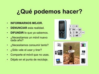 ¿Qué podemos hacer?
• INFORMARNOS MEJOR.
• DENUNCIAR esta realidad.
• DIFUNDIR lo que ya sabemos.
• ¿Necesitamos un móvil nuevo
cada año?
• ¿Necesitamos consumir tanto?
• ¿Sólo vale el usar y tirar?
• Comparte el móvil que no usas.
• Déjalo en el punto de reciclaje.
 