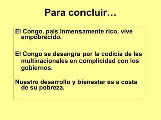 Para concluir…
El Congo, país inmensamente rico, vive
empobrecido.
El Congo se desangra por la codicia de las
multinacionales en complicidad con los
gobiernos.
Nuestro desarrollo y bienestar es a costa
de su pobreza.
 