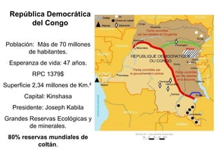 Población: Más de 70 millones
de habitantes.
Esperanza de vida: 47 años.
RPC 1379$
Superficie 2,34 millones de Km.²
Capital: Kinshasa
Presidente: Joseph Kabila
Grandes Reservas Ecológicas y
de minerales.
80% reservas mundiales de
coltán.
República Democrática
del Congo
 