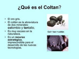 ¿Qué es el Coltan?
• El oro gris.
• El coltán es la abreviatura
de dos minerales:
colombio y tantalio,
• Es muy escaso en la
naturaleza.
• Es un recurso
estratégico,
imprescindible para el
desarrollo de las nuevas
tecnologías.
Col + tan = coltán
 