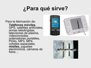 ¿Para qué sirve?
Para la fabricación de:
Teléfonos móviles,
GPS, satélites artificiales,
armas teledirigidas,
televisores de plasma,
videoconsolas,
ordenadores portátiles,
PDAs, MP3, MP4,
cohetes espaciales,
misiles, juguetes
electrónicos, cámaras de
fotos…
 
