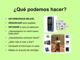 ¿Qué podemos hacer? INFORMARNOS MEJOR. DENUNCIAR  esta realidad. DIFUNDIR  lo que ya sabemos. ¿Necesitamos un móvil nuevo cada año? ¿Necesitamos consumir tanto? ¿Sólo vale el usar y tirar?  Comparte el móvil que no usas. Déjalo en el punto de reciclaje. 