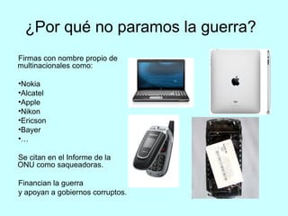 ¿Por qué no paramos la guerra?
Firmas con nombre propio de
multinacionales como:

•Nokia
•Alcatel
•Apple
•Nikon
•Ericson
•Bayer                            •
•…

Se citan en el Informe de la
ONU como saqueadoras.

Financian la guerra
y apoyan a gobiernos corruptos.
 