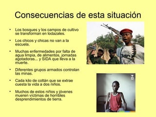Consecuencias de esta situación
•   Los bosques y los campos de cultivo
    se transforman en lodazales.
•   Los chicos y chicas no van a la
    escuela.
•   Muchas enfermedades por falta de
    agua limpia, de alimentos, jornadas
    agotadoras... y SIDA que lleva a la
    muerte.
•   Diferentes grupos armados controlan
    las minas.
•   Cada kilo de coltán que se extrae
    cuesta la vida a dos niños.
•   Muchos de estos niños y jóvenes
    mueren víctimas de horribles
    desprendimientos de tierra.
 