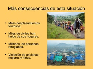 Más consecuencias de esta situación


• Miles desplazamientos
  forzosos.

• Miles de civiles han
  huido de sus hogares.

• Millones de personas
  refugiadas.

• Violación de ancianas,
  mujeres y niñas.
 