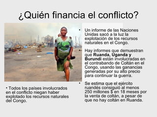 ¿Quién financia el conflicto?
                                   •   Un informe de las Naciones
                                       Unidas sacó a la luz la
                                       explotación de los recursos
                                       naturales en el Congo.
                                   •   Hay informes que demuestran
                                       que Ruanda, Uganda y
                                       Burundi están involucradas en
                                       el contrabando de Coltán en el
                                       Congo, usando las ganancias
                                       generadas por su alto precio
                                       para continuar la guerra.
                                   •   Se estima que el ejército
• Todos los países involucrados        ruandés consiguió al menos
en el conflicto niegan haber           250 millones $ en 18 meses por
explotado los recursos naturales       la venta de coltán, a pesar de
del Congo.                             que no hay coltán en Ruanda.
 