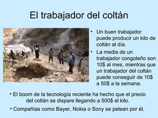 El trabajador del coltán
                                  • Un buen trabajador
                                    puede producir un kilo de
                                    coltán al día.
                                  • La media de un
                                    trabajador congoleño son
                                    10$ al mes, mientras que
                                    un trabajador del coltán
                                    puede conseguir de 10$
                                    a 50$ a la semana.

• El boom de la tecnología reciente ha hecho que el precio
       del coltán se dispare llegando a 500$ el kilo.
• Compañías como Bayer, Nokia o Sony se pelean por él.
 