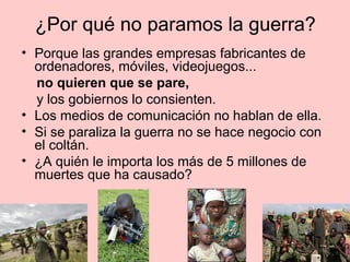 ¿Por qué no paramos la guerra?
• Porque las grandes empresas fabricantes de
  ordenadores, móviles, videojuegos...
  no quieren que se pare,
  y los gobiernos lo consienten.
• Los medios de comunicación no hablan de ella.
• Si se paraliza la guerra no se hace negocio con
  el coltán.
• ¿A quién le importa los más de 5 millones de
  muertes que ha causado?
 